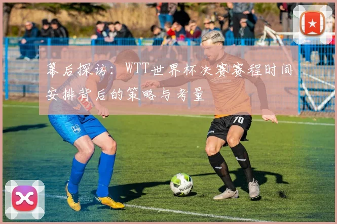 幕后探访：WTT世界杯决赛赛程时间安排背后的策略与考量