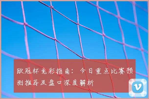 欧冠杯竞彩指南：今日重点比赛预测推荐及盘口深度解析
