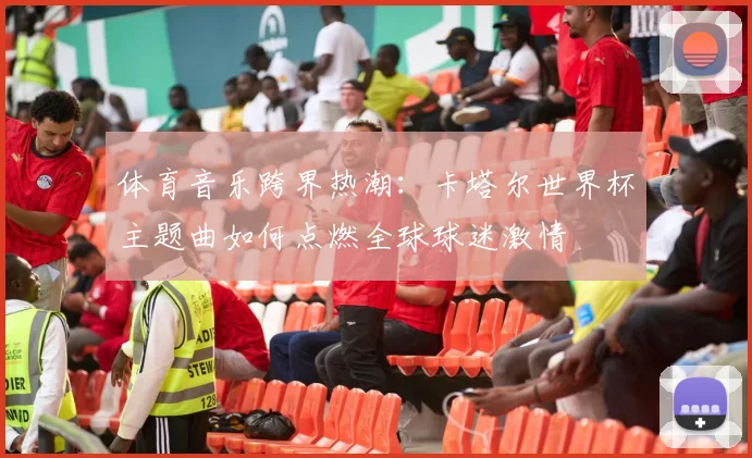 体育音乐跨界热潮：卡塔尔世界杯主题曲如何点燃全球球迷激情