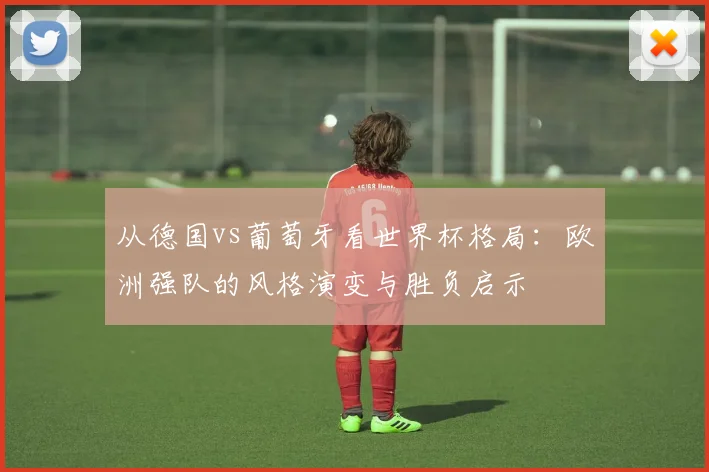 从德国vs葡萄牙看世界杯格局：欧洲强队的风格演变与胜负启示