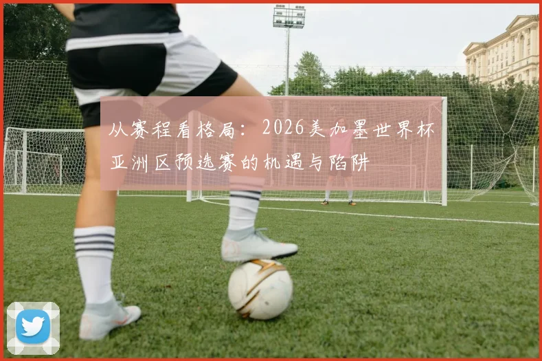 从赛程看格局：2026美加墨世界杯亚洲区预选赛的机遇与陷阱