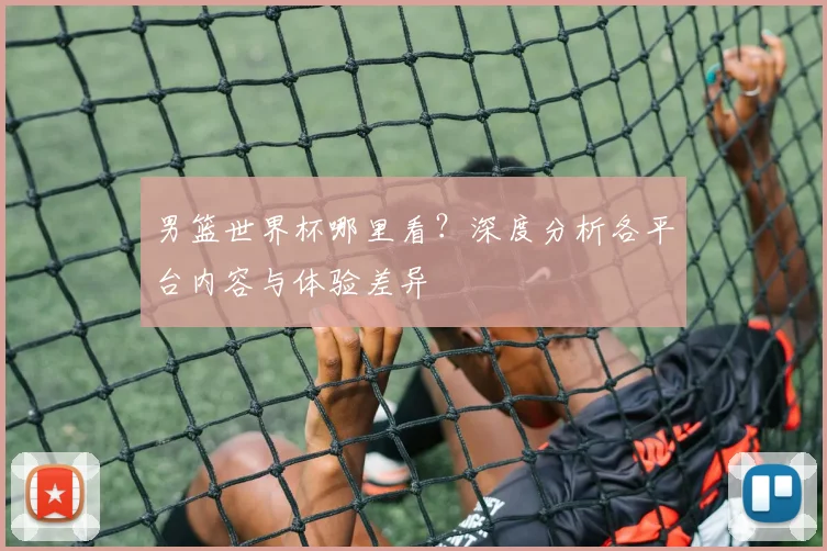 男篮世界杯哪里看？深度分析各平台内容与体验差异