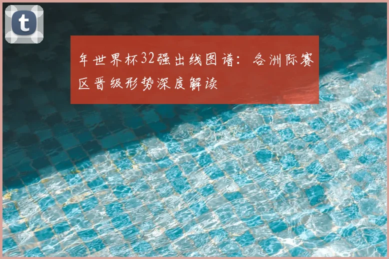 年世界杯32强出线图谱:各洲际赛区晋级形势深度解读