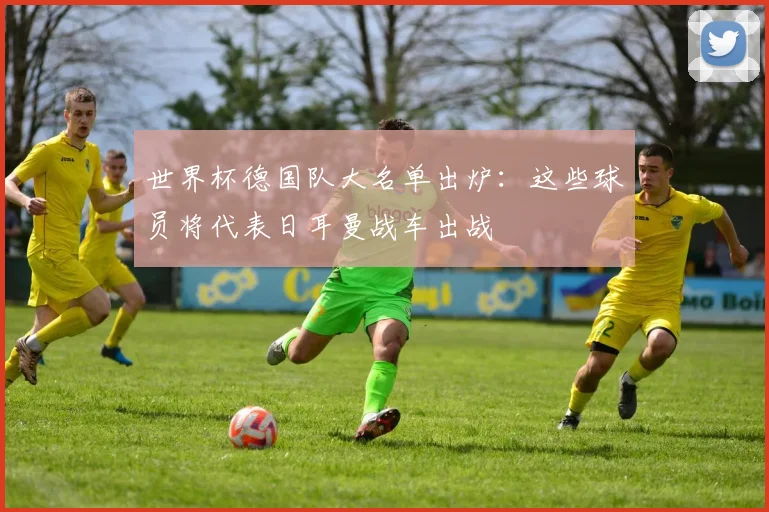 世界杯德国队大名单出炉:这些球员将代表日耳曼战车出战