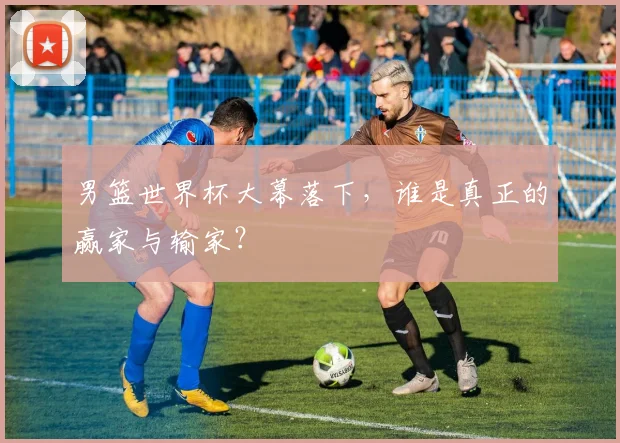 男篮世界杯大幕落下，谁是真正的赢家与输家？