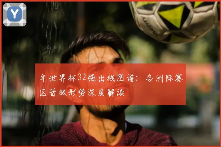 年世界杯32强出线图谱:各洲际赛区晋级形势深度解读