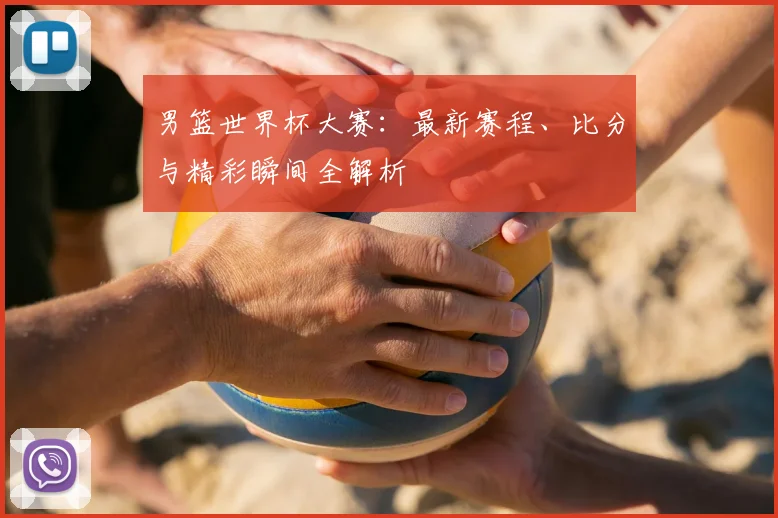 男篮世界杯大赛：最新赛程、比分与精彩瞬间全解析