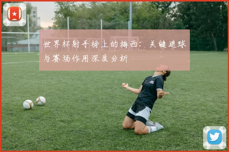 世界杯射手榜上的梅西:关键进球与赛场作用深度分析