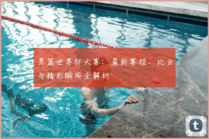 男篮世界杯大赛：最新赛程、比分与精彩瞬间全解析