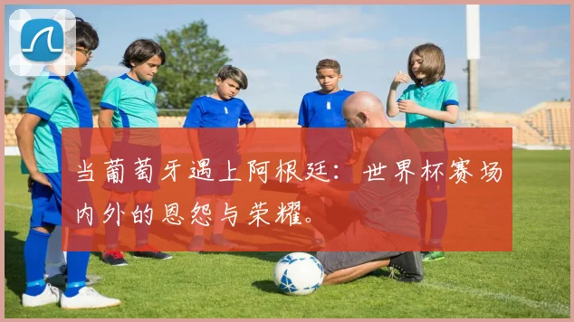 当葡萄牙遇上阿根廷：世界杯赛场内外的恩怨与荣耀。